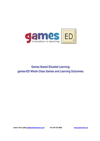 Games Based Situated Learning:
     games-ED Whole Class Games and Learning Outcomes.




Author: Paul Ladley (pladley@games-ed.co.uk)   Tel: 0161-427-8684   www.games-ed.co.uk
 