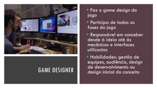 GAME DESIGNER
▪ Faz o game design do
jogo
▪ Participa de todas as
fases do jogo
▪ Responsável em conceber
desde à ideia até às
mecânicas e interfaces
utilizadas
▪ Habilidades: gestão de
equipes, audiência, design
de desenvolvimento ou
design inicial do conceito
 