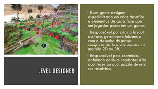 LEVEL DESIGNER
▪ É um game designer
especializado em criar desafios
e elementos de cada fase que
um jogador passa em um game.
▪ Responsável por criar o layout
da fase, geralmente iniciando
com o desenho do mapa
completo da fase até construir o
modelo 2D ou 3D.
▪ Responsável pelo conteúdo,
definindo onde os combates irão
acontecer ou qual puzzle deverá
ser resolvido.
 