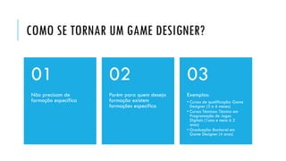 COMO SE TORNAR UM GAME DESIGNER?
Não precisam de
formação específica
01
Porém para quem deseja
formação existem
formações específica
02
Exemplos:
• Cursos de qualificação: Game
Designer (3 a 6 meses)
• Cursos Técnicos: Técnico em
Programação de Jogos
Digitais (1ano e meio à 2
anos)
• Graduação: Bacharel em
Game Designer (4 anos)
03
 