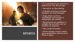 ROTEIRISTA
▪ É o responsável por escrever a
história por trás de um jogo.
▪ Narrativa ou Storytteling.
▪ Trabalha próximo ao Game
Designer ou Level Designer.
▪ Exige ótima escrita e
experiência com criação e
adaptação de roteiros.
▪ Responsável em equilibrar a
relação da narrativa com as
escolhas do jogador.
▪ Não exige formação.
▪ Porém existem cursos: roteiro
para quadrinhos, roteiros para
filmes e jogos.
 