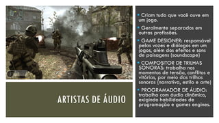 ARTISTAS DE ÁUDIO
▪ Criam tudo que você ouve em
um jogo.
▪ Geralmente separados em
outras profissões.
▪ GAME DESIGNER: responsável
pelas vozes e diálogos em um
jogos, além dos efeitos e sons
de paisagens (soundscape)
▪ COMPOSITOR DE TRILHAS
SONORAS: trabalha nos
momentos de tensão, conflitos e
vitórias, por meio das trilhas
sonoras (narrativa, estilo e arte)
▪ PROGRAMADOR DE ÁUDIO:
trabalha com áudio dinâmico,
exigindo habilidades de
programação e games engines.
 