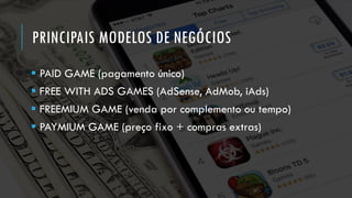 PRINCIPAIS MODELOS DE NEGÓCIOS
▪ PAID GAME (pagamento único)
▪ FREE WITH ADS GAMES (AdSense, AdMob, iAds)
▪ FREEMIUM GAME (venda por complemento ou tempo)
▪ PAYMIUM GAME (preço fixo + compras extras)
 