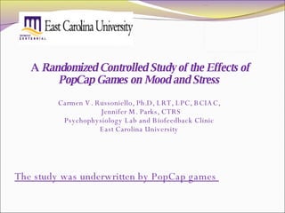 A  Randomized Controlled Study of the Effects of PopCap Games on Mood and Stress  Carmen V. Russoniello, Ph.D, LRT, LPC, BCIAC,  Jennifer M. Parks, CTRS Psychophysiology Lab and Biofeedback Clinic  East Carolina University  The study was underwritten by PopCap games  