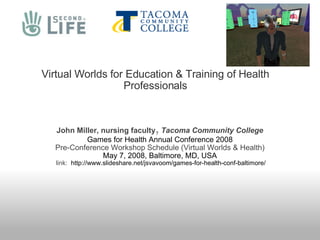 Virtual Worlds for Education & Training of Health Professionals John Miller, nursing faculty ,  Tacoma Community College Games for Health Annual Conference 2008 Pre-Conference Workshop Schedule (Virtual Worlds & Health) May 7, 2008, Baltimore, MD, USA  link:   http://www.slideshare.net/jsvavoom/games-for-health-conf-baltimore/ 