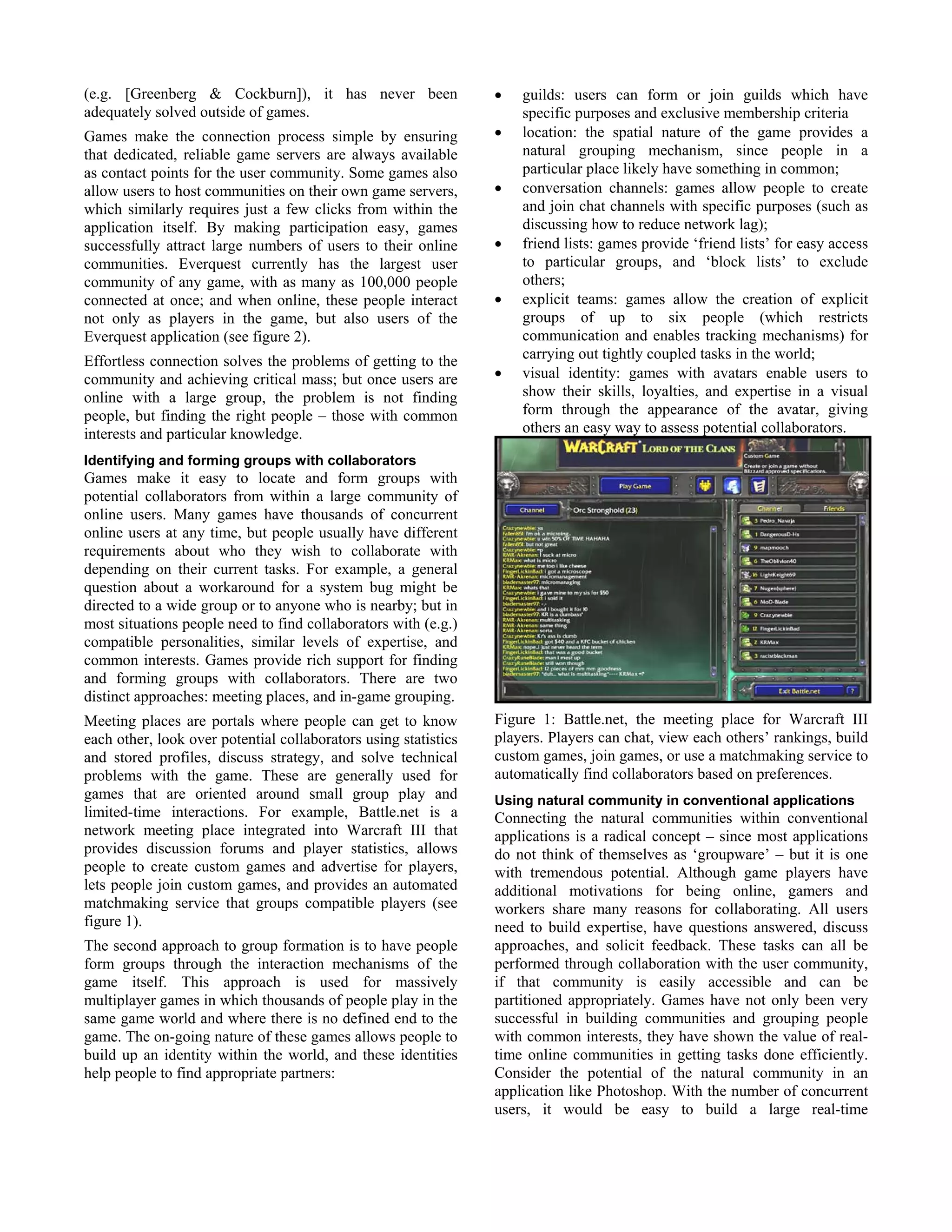(e.g. [Greenberg & Cockburn]), it has never been
adequately solved outside of games.
Games make the connection process simple by ensuring
that dedicated, reliable game servers are always available
as contact points for the user community. Some games also
allow users to host communities on their own game servers,
which similarly requires just a few clicks from within the
application itself. By making participation easy, games
successfully attract large numbers of users to their online
communities. Everquest currently has the largest user
community of any game, with as many as 100,000 people
connected at once; and when online, these people interact
not only as players in the game, but also users of the
Everquest application (see figure 2).
Effortless connection solves the problems of getting to the
community and achieving critical mass; but once users are
online with a large group, the problem is not finding
people, but finding the right people – those with common
interests and particular knowledge.
Identifying and forming groups with collaborators
Games make it easy to locate and form groups with
potential collaborators from within a large community of
online users. Many games have thousands of concurrent
online users at any time, but people usually have different
requirements about who they wish to collaborate with
depending on their current tasks. For example, a general
question about a workaround for a system bug might be
directed to a wide group or to anyone who is nearby; but in
most situations people need to find collaborators with (e.g.)
compatible personalities, similar levels of expertise, and
common interests. Games provide rich support for finding
and forming groups with collaborators. There are two
distinct approaches: meeting places, and in-game grouping.
Meeting places are portals where people can get to know
each other, look over potential collaborators using statistics
and stored profiles, discuss strategy, and solve technical
problems with the game. These are generally used for
games that are oriented around small group play and
limited-time interactions. For example, Battle.net is a
network meeting place integrated into Warcraft III that
provides discussion forums and player statistics, allows
people to create custom games and advertise for players,
lets people join custom games, and provides an automated
matchmaking service that groups compatible players (see
figure 1).
The second approach to group formation is to have people
form groups through the interaction mechanisms of the
game itself. This approach is used for massively
multiplayer games in which thousands of people play in the
same game world and where there is no defined end to the
game. The on-going nature of these games allows people to
build up an identity within the world, and these identities
help people to find appropriate partners:
• guilds: users can form or join guilds which have
specific purposes and exclusive membership criteria
• location: the spatial nature of the game provides a
natural grouping mechanism, since people in a
particular place likely have something in common;
• conversation channels: games allow people to create
and join chat channels with specific purposes (such as
discussing how to reduce network lag);
• friend lists: games provide ‘friend lists’ for easy access
to particular groups, and ‘block lists’ to exclude
others;
• explicit teams: games allow the creation of explicit
groups of up to six people (which restricts
communication and enables tracking mechanisms) for
carrying out tightly coupled tasks in the world;
• visual identity: games with avatars enable users to
show their skills, loyalties, and expertise in a visual
form through the appearance of the avatar, giving
others an easy way to assess potential collaborators.
Figure 1: Battle.net, the meeting place for Warcraft III
players. Players can chat, view each others’ rankings, build
custom games, join games, or use a matchmaking service to
automatically find collaborators based on preferences.
Using natural community in conventional applications
Connecting the natural communities within conventional
applications is a radical concept – since most applications
do not think of themselves as ‘groupware’ – but it is one
with tremendous potential. Although game players have
additional motivations for being online, gamers and
workers share many reasons for collaborating. All users
need to build expertise, have questions answered, discuss
approaches, and solicit feedback. These tasks can all be
performed through collaboration with the user community,
if that community is easily accessible and can be
partitioned appropriately. Games have not only been very
successful in building communities and grouping people
with common interests, they have shown the value of real-
time online communities in getting tasks done efficiently.
Consider the potential of the natural community in an
application like Photoshop. With the number of concurrent
users, it would be easy to build a large real-time
 