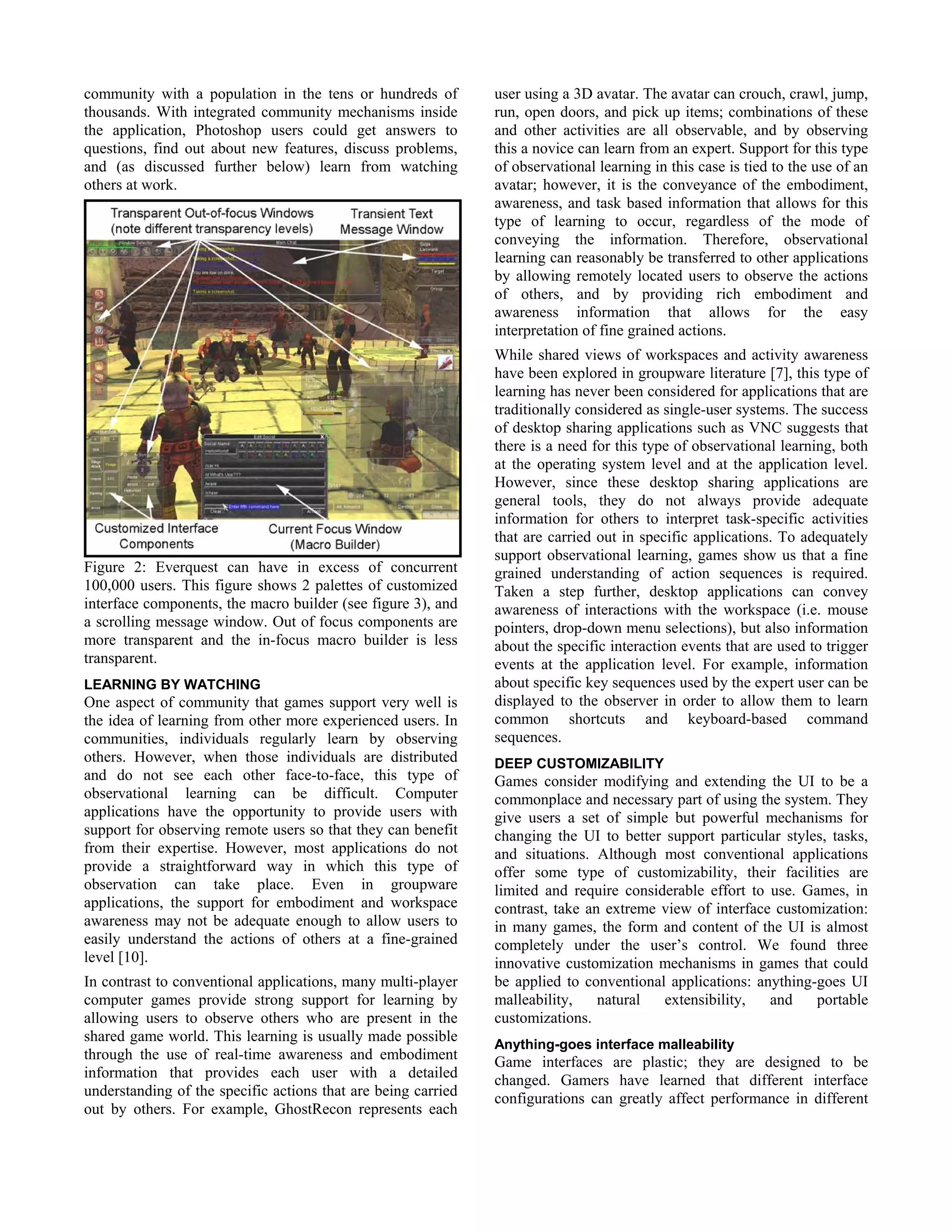 community with a population in the tens or hundreds of
thousands. With integrated community mechanisms inside
the application, Photoshop users could get answers to
questions, find out about new features, discuss problems,
and (as discussed further below) learn from watching
others at work.
Figure 2: Everquest can have in excess of concurrent
100,000 users. This figure shows 2 palettes of customized
interface components, the macro builder (see figure 3), and
a scrolling message window. Out of focus components are
more transparent and the in-focus macro builder is less
transparent.
LEARNING BY WATCHING
One aspect of community that games support very well is
the idea of learning from other more experienced users. In
communities, individuals regularly learn by observing
others. However, when those individuals are distributed
and do not see each other face-to-face, this type of
observational learning can be difficult. Computer
applications have the opportunity to provide users with
support for observing remote users so that they can benefit
from their expertise. However, most applications do not
provide a straightforward way in which this type of
observation can take place. Even in groupware
applications, the support for embodiment and workspace
awareness may not be adequate enough to allow users to
easily understand the actions of others at a fine-grained
level [10].
In contrast to conventional applications, many multi-player
computer games provide strong support for learning by
allowing users to observe others who are present in the
shared game world. This learning is usually made possible
through the use of real-time awareness and embodiment
information that provides each user with a detailed
understanding of the specific actions that are being carried
out by others. For example, GhostRecon represents each
user using a 3D avatar. The avatar can crouch, crawl, jump,
run, open doors, and pick up items; combinations of these
and other activities are all observable, and by observing
this a novice can learn from an expert. Support for this type
of observational learning in this case is tied to the use of an
avatar; however, it is the conveyance of the embodiment,
awareness, and task based information that allows for this
type of learning to occur, regardless of the mode of
conveying the information. Therefore, observational
learning can reasonably be transferred to other applications
by allowing remotely located users to observe the actions
of others, and by providing rich embodiment and
awareness information that allows for the easy
interpretation of fine grained actions.
While shared views of workspaces and activity awareness
have been explored in groupware literature [7], this type of
learning has never been considered for applications that are
traditionally considered as single-user systems. The success
of desktop sharing applications such as VNC suggests that
there is a need for this type of observational learning, both
at the operating system level and at the application level.
However, since these desktop sharing applications are
general tools, they do not always provide adequate
information for others to interpret task-specific activities
that are carried out in specific applications. To adequately
support observational learning, games show us that a fine
grained understanding of action sequences is required.
Taken a step further, desktop applications can convey
awareness of interactions with the workspace (i.e. mouse
pointers, drop-down menu selections), but also information
about the specific interaction events that are used to trigger
events at the application level. For example, information
about specific key sequences used by the expert user can be
displayed to the observer in order to allow them to learn
common shortcuts and keyboard-based command
sequences.
DEEP CUSTOMIZABILITY
Games consider modifying and extending the UI to be a
commonplace and necessary part of using the system. They
give users a set of simple but powerful mechanisms for
changing the UI to better support particular styles, tasks,
and situations. Although most conventional applications
offer some type of customizability, their facilities are
limited and require considerable effort to use. Games, in
contrast, take an extreme view of interface customization:
in many games, the form and content of the UI is almost
completely under the user’s control. We found three
innovative customization mechanisms in games that could
be applied to conventional applications: anything-goes UI
malleability, natural extensibility, and portable
customizations.
Anything-goes interface malleability
Game interfaces are plastic; they are designed to be
changed. Gamers have learned that different interface
configurations can greatly affect performance in different
 