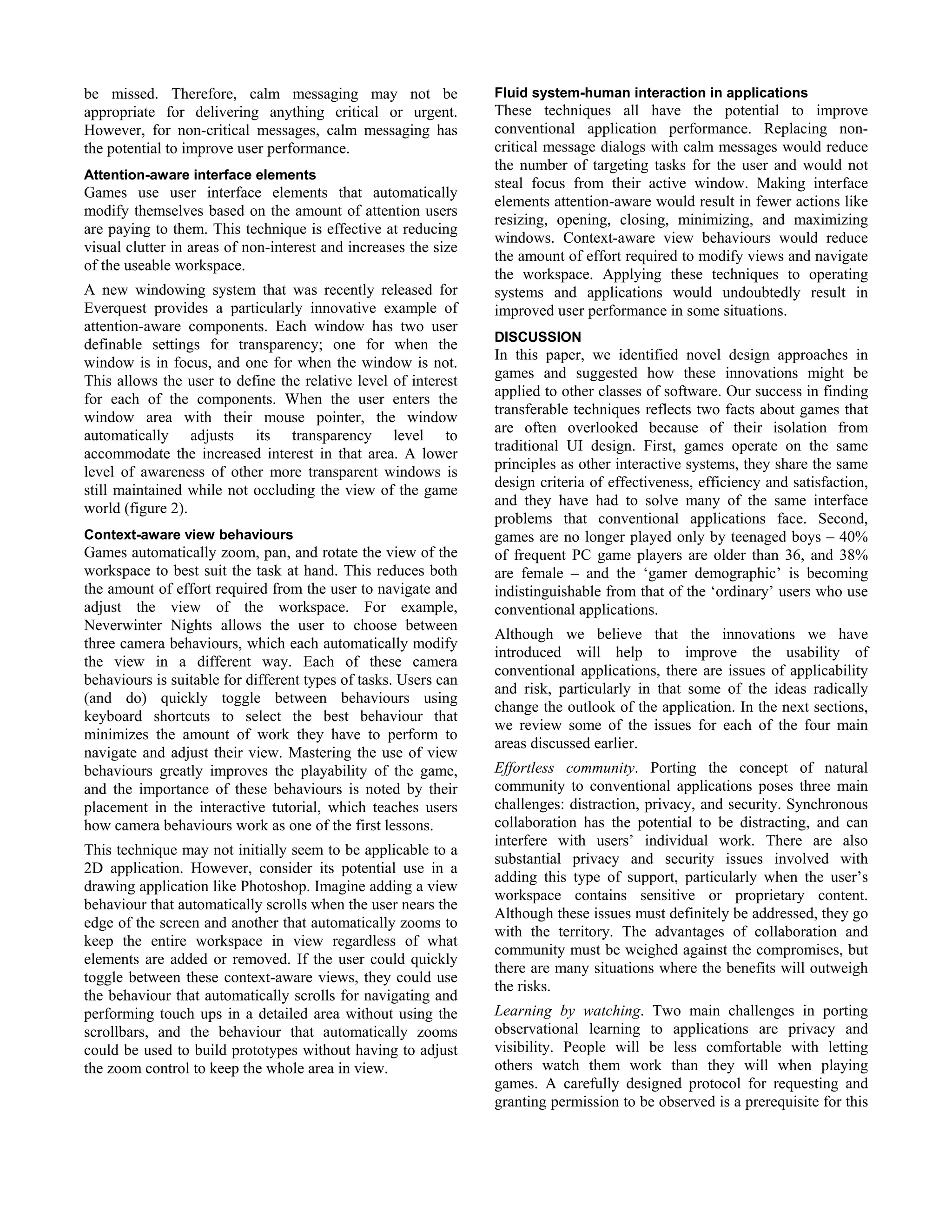 be missed. Therefore, calm messaging may not be
appropriate for delivering anything critical or urgent.
However, for non-critical messages, calm messaging has
the potential to improve user performance.
Attention-aware interface elements
Games use user interface elements that automatically
modify themselves based on the amount of attention users
are paying to them. This technique is effective at reducing
visual clutter in areas of non-interest and increases the size
of the useable workspace.
A new windowing system that was recently released for
Everquest provides a particularly innovative example of
attention-aware components. Each window has two user
definable settings for transparency; one for when the
window is in focus, and one for when the window is not.
This allows the user to define the relative level of interest
for each of the components. When the user enters the
window area with their mouse pointer, the window
automatically adjusts its transparency level to
accommodate the increased interest in that area. A lower
level of awareness of other more transparent windows is
still maintained while not occluding the view of the game
world (figure 2).
Context-aware view behaviours
Games automatically zoom, pan, and rotate the view of the
workspace to best suit the task at hand. This reduces both
the amount of effort required from the user to navigate and
adjust the view of the workspace. For example,
Neverwinter Nights allows the user to choose between
three camera behaviours, which each automatically modify
the view in a different way. Each of these camera
behaviours is suitable for different types of tasks. Users can
(and do) quickly toggle between behaviours using
keyboard shortcuts to select the best behaviour that
minimizes the amount of work they have to perform to
navigate and adjust their view. Mastering the use of view
behaviours greatly improves the playability of the game,
and the importance of these behaviours is noted by their
placement in the interactive tutorial, which teaches users
how camera behaviours work as one of the first lessons.
This technique may not initially seem to be applicable to a
2D application. However, consider its potential use in a
drawing application like Photoshop. Imagine adding a view
behaviour that automatically scrolls when the user nears the
edge of the screen and another that automatically zooms to
keep the entire workspace in view regardless of what
elements are added or removed. If the user could quickly
toggle between these context-aware views, they could use
the behaviour that automatically scrolls for navigating and
performing touch ups in a detailed area without using the
scrollbars, and the behaviour that automatically zooms
could be used to build prototypes without having to adjust
the zoom control to keep the whole area in view.
Fluid system-human interaction in applications
These techniques all have the potential to improve
conventional application performance. Replacing non-
critical message dialogs with calm messages would reduce
the number of targeting tasks for the user and would not
steal focus from their active window. Making interface
elements attention-aware would result in fewer actions like
resizing, opening, closing, minimizing, and maximizing
windows. Context-aware view behaviours would reduce
the amount of effort required to modify views and navigate
the workspace. Applying these techniques to operating
systems and applications would undoubtedly result in
improved user performance in some situations.
DISCUSSION
In this paper, we identified novel design approaches in
games and suggested how these innovations might be
applied to other classes of software. Our success in finding
transferable techniques reflects two facts about games that
are often overlooked because of their isolation from
traditional UI design. First, games operate on the same
principles as other interactive systems, they share the same
design criteria of effectiveness, efficiency and satisfaction,
and they have had to solve many of the same interface
problems that conventional applications face. Second,
games are no longer played only by teenaged boys – 40%
of frequent PC game players are older than 36, and 38%
are female – and the ‘gamer demographic’ is becoming
indistinguishable from that of the ‘ordinary’ users who use
conventional applications.
Although we believe that the innovations we have
introduced will help to improve the usability of
conventional applications, there are issues of applicability
and risk, particularly in that some of the ideas radically
change the outlook of the application. In the next sections,
we review some of the issues for each of the four main
areas discussed earlier.
Effortless community. Porting the concept of natural
community to conventional applications poses three main
challenges: distraction, privacy, and security. Synchronous
collaboration has the potential to be distracting, and can
interfere with users’ individual work. There are also
substantial privacy and security issues involved with
adding this type of support, particularly when the user’s
workspace contains sensitive or proprietary content.
Although these issues must definitely be addressed, they go
with the territory. The advantages of collaboration and
community must be weighed against the compromises, but
there are many situations where the benefits will outweigh
the risks.
Learning by watching. Two main challenges in porting
observational learning to applications are privacy and
visibility. People will be less comfortable with letting
others watch them work than they will when playing
games. A carefully designed protocol for requesting and
granting permission to be observed is a prerequisite for this
 