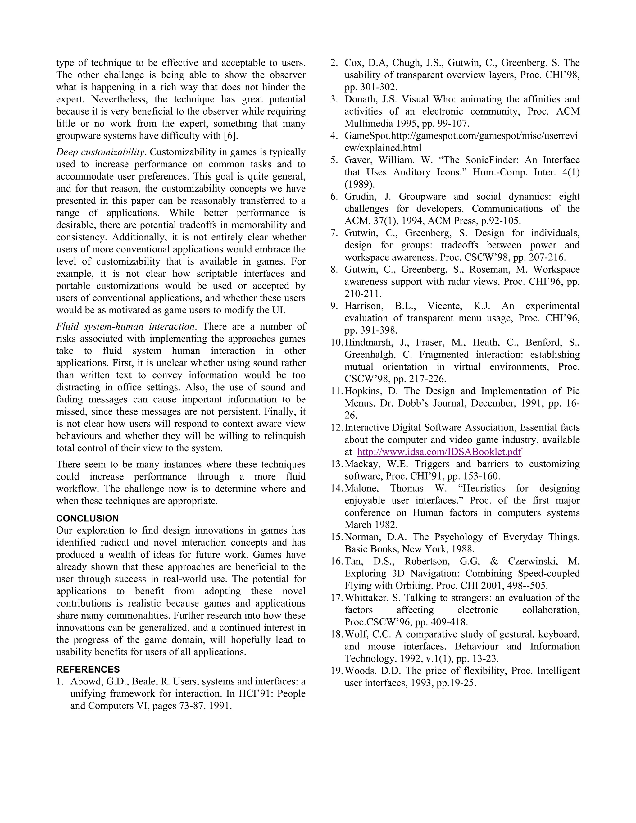 type of technique to be effective and acceptable to users.
The other challenge is being able to show the observer
what is happening in a rich way that does not hinder the
expert. Nevertheless, the technique has great potential
because it is very beneficial to the observer while requiring
little or no work from the expert, something that many
groupware systems have difficulty with [6].
Deep customizability. Customizability in games is typically
used to increase performance on common tasks and to
accommodate user preferences. This goal is quite general,
and for that reason, the customizability concepts we have
presented in this paper can be reasonably transferred to a
range of applications. While better performance is
desirable, there are potential tradeoffs in memorability and
consistency. Additionally, it is not entirely clear whether
users of more conventional applications would embrace the
level of customizability that is available in games. For
example, it is not clear how scriptable interfaces and
portable customizations would be used or accepted by
users of conventional applications, and whether these users
would be as motivated as game users to modify the UI.
Fluid system-human interaction. There are a number of
risks associated with implementing the approaches games
take to fluid system human interaction in other
applications. First, it is unclear whether using sound rather
than written text to convey information would be too
distracting in office settings. Also, the use of sound and
fading messages can cause important information to be
missed, since these messages are not persistent. Finally, it
is not clear how users will respond to context aware view
behaviours and whether they will be willing to relinquish
total control of their view to the system.
There seem to be many instances where these techniques
could increase performance through a more fluid
workflow. The challenge now is to determine where and
when these techniques are appropriate.
CONCLUSION
Our exploration to find design innovations in games has
identified radical and novel interaction concepts and has
produced a wealth of ideas for future work. Games have
already shown that these approaches are beneficial to the
user through success in real-world use. The potential for
applications to benefit from adopting these novel
contributions is realistic because games and applications
share many commonalities. Further research into how these
innovations can be generalized, and a continued interest in
the progress of the game domain, will hopefully lead to
usability benefits for users of all applications.
REFERENCES
1. Abowd, G.D., Beale, R. Users, systems and interfaces: a
unifying framework for interaction. In HCI’91: People
and Computers VI, pages 73-87. 1991.
2. Cox, D.A, Chugh, J.S., Gutwin, C., Greenberg, S. The
usability of transparent overview layers, Proc. CHI’98,
pp. 301-302.
3. Donath, J.S. Visual Who: animating the affinities and
activities of an electronic community, Proc. ACM
Multimedia 1995, pp. 99-107.
4. GameSpot.http://gamespot.com/gamespot/misc/userrevi
ew/explained.html
5. Gaver, William. W. “The SonicFinder: An Interface
that Uses Auditory Icons.” Hum.-Comp. Inter. 4(1)
(1989).
6. Grudin, J. Groupware and social dynamics: eight
challenges for developers. Communications of the
ACM, 37(1), 1994, ACM Press, p.92-105.
7. Gutwin, C., Greenberg, S. Design for individuals,
design for groups: tradeoffs between power and
workspace awareness. Proc. CSCW’98, pp. 207-216.
8. Gutwin, C., Greenberg, S., Roseman, M. Workspace
awareness support with radar views, Proc. CHI’96, pp.
210-211.
9. Harrison, B.L., Vicente, K.J. An experimental
evaluation of transparent menu usage, Proc. CHI’96,
pp. 391-398.
10.Hindmarsh, J., Fraser, M., Heath, C., Benford, S.,
Greenhalgh, C. Fragmented interaction: establishing
mutual orientation in virtual environments, Proc.
CSCW’98, pp. 217-226.
11.Hopkins, D. The Design and Implementation of Pie
Menus. Dr. Dobb’s Journal, December, 1991, pp. 16-
26.
12.Interactive Digital Software Association, Essential facts
about the computer and video game industry, available
at http://www.idsa.com/IDSABooklet.pdf
13.Mackay, W.E. Triggers and barriers to customizing
software, Proc. CHI’91, pp. 153-160.
14.Malone, Thomas W. “Heuristics for designing
enjoyable user interfaces.” Proc. of the first major
conference on Human factors in computers systems
March 1982.
15.Norman, D.A. The Psychology of Everyday Things.
Basic Books, New York, 1988.
16.Tan, D.S., Robertson, G.G, & Czerwinski, M.
Exploring 3D Navigation: Combining Speed-coupled
Flying with Orbiting. Proc. CHI 2001, 498--505.
17.Whittaker, S. Talking to strangers: an evaluation of the
factors affecting electronic collaboration,
Proc.CSCW’96, pp. 409-418.
18.Wolf, C.C. A comparative study of gestural, keyboard,
and mouse interfaces. Behaviour and Information
Technology, 1992, v.1(1), pp. 13-23.
19.Woods, D.D. The price of flexibility, Proc. Intelligent
user interfaces, 1993, pp.19-25.
 