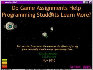 Learning with Games - MRU SoTL Nov. 2010 1
Do Game Assignments HelpDo Game Assignments Help
Programming Students Learn More?Programming Students Learn More?
Katrin Becker
J.R.Parker
Nov 2010
This session focuses on the measurable effects of using
games as assignments in a programming class.
 