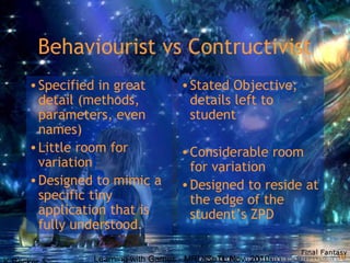 Learning with Games - MRU SoTL Nov. 2010 10
Behaviourist vs Contructivist
•Specified in great
detail (methods,
parameters, even
names)
•Little room for
variation
•Designed to mimic a
specific tiny
application that is
fully understood.
•Stated Objective;
details left to
student
•Considerable room
for variation
•Designed to reside at
the edge of the
student’s ZPD
 