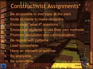 Learning with Games - MRU SoTL Nov. 2010 11
Constructivist Assignments*
1. Be accessible to everyone at the start.
2. Invite students to make decisions.
3. Encourage "what if" questions.
4. Encourage students to use their own methods.
5. Promote discussion and communication.
6. Be replete with patterns.
7. Lead somewhere.
8. Have an element of surprise.
9. Be enjoyable.
10. Be extendable. (*G. H. Wheatley)
School Tychoon
 