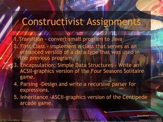 Learning with Games - MRU SoTL Nov. 2010 13
Constructivist Assignments
1.Transition - convert small program to Java
2. First Class - implement a class that serves as an
enhanced version of a data type that was used in
the previous program.
3. Encapsulation; Simple Data Structures - Write an
ACSII-graphics version of the Four Seasons Solitaire
game.
4. Parsing -Design and write a recursive parser for
expressions.
5. Inheritance -ASCII-graphics version of the Centipede
arcade game.
Mass Effect
 