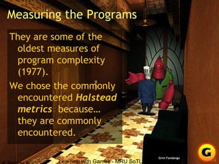Learning with Games - MRU SoTL Nov. 2010 14
Measuring the Programs
They are some of the
oldest measures of
program complexity
(1977).
We chose the commonly
encountered Halstead
metrics because…
they are commonly
encountered.
Grim Fandango
 