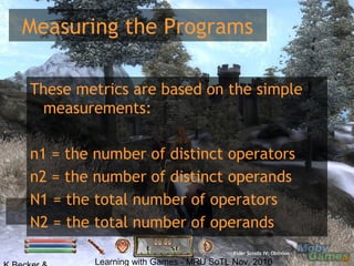 Learning with Games - MRU SoTL Nov. 2010 15
Measuring the Programs
Elder Scrolls IV: Oblivion
These metrics are based on the simple
measurements:
n1 = the number of distinct operators
n2 = the number of distinct operands
N1 = the total number of operators
N2 = the total number of operands
 