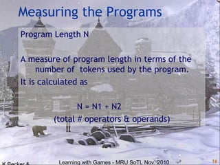 Learning with Games - MRU SoTL Nov. 2010 16
Measuring the Programs
Program Length N
A measure of program length in terms of the
number of tokens used by the program.
It is calculated as
N = N1 + N2
(total # operators & operands)
 