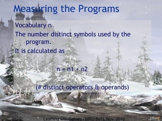 Learning with Games - MRU SoTL Nov. 2010 17
Measuring the Programs
Vocabulary n
The number distinct symbols used by the
program.
It is calculated as
n = n1 + n2
(# distinct operators & operands)
 