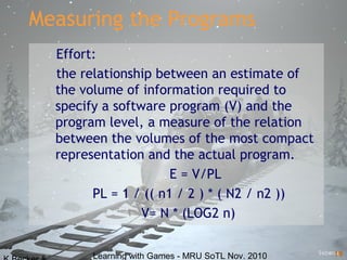 Learning with Games - MRU SoTL Nov. 2010 19
Measuring the Programs
Effort:
the relationship between an estimate of
the volume of information required to
specify a software program (V) and the
program level, a measure of the relation
between the volumes of the most compact
representation and the actual program.
E = V/PL
PL = 1 / (( n1 / 2 ) * ( N2 / n2 ))
V= N * (LOG2 n)
 