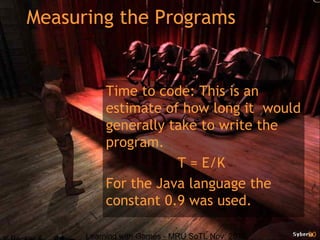 Learning with Games - MRU SoTL Nov. 2010 20
Measuring the Programs
Time to code: This is an
estimate of how long it would
generally take to write the
program.
T = E/K
For the Java language the
constant 0.9 was used.
 