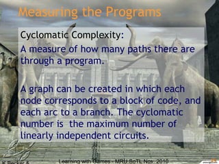 Learning with Games - MRU SoTL Nov. 2010 24
Measuring the Programs
Cyclomatic Complexity:
A measure of how many paths there are
through a program.
A graph can be created in which each
node corresponds to a block of code, and
each arc to a branch. The cyclomatic
number is the maximum number of
linearly independent circuits.
 