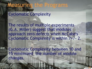 Learning with Games - MRU SoTL Nov. 2010 25
Measuring the Programs
Cyclomatic Complexity
The results of multiple experiments
(G.A. Miller) suggest that modules
approach zero defects when McCabe's
Cyclomatic Complexity is within 7+/- 2.
Cyclomatic Complexity between 10 and
15 minimized the number of module
changes.
 