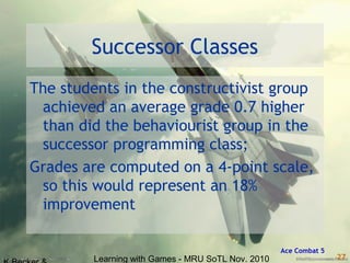 Learning with Games - MRU SoTL Nov. 2010 27
Successor Classes
The students in the constructivist group
achieved an average grade 0.7 higher
than did the behaviourist group in the
successor programming class;
Grades are computed on a 4-point scale,
so this would represent an 18%
improvement
Ace Combat 5
 