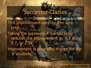 Learning with Games - MRU SoTL Nov. 2010 28
Successor Classes
This improvement deteriorates with
time.
Taking the successor 4 months later
reduces the improvement to 0.1 from
0.7, or 2.5%.
Improvement is somewhat higher for the
'A' students.
Neo Steam The Shattered Continent
 