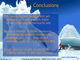 Learning with Games - MRU SoTL Nov. 2010 29
Conclusions
The constructivist assignment set
appears to require much more
effort than the behaviourist set.
We have results of other measures,
including cyclomatic complexity,
methods per class, and object
oriented metrics, that confirm this.
Constructivist taught students do
slightly better in the next course.
Super Mario Galaxy 2
 