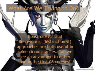 Learning with Games - MRU SoTL Nov. 2010 3
What Are We Trying to Do?
Constructivist and
Behaviourist (Instructionist)
approaches are both useful in
some circumstances. Can we
see an advantage to either
one in the first CS courses?
 