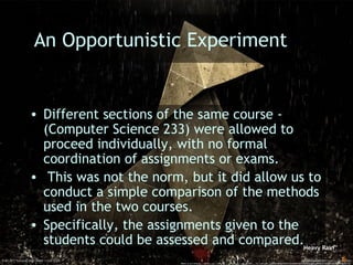 Learning with Games - MRU SoTL Nov. 2010 6
An Opportunistic Experiment
• Different sections of the same course -
(Computer Science 233) were allowed to
proceed individually, with no formal
coordination of assignments or exams.
• This was not the norm, but it did allow us to
conduct a simple comparison of the methods
used in the two courses.
• Specifically, the assignments given to the
students could be assessed and compared.Heavy Rain
 