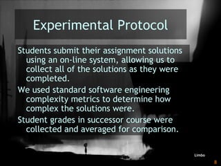 Learning with Games - MRU SoTL Nov. 2010 8
Experimental Protocol
Students submit their assignment solutions
using an on-line system, allowing us to
collect all of the solutions as they were
completed.
We used standard software engineering
complexity metrics to determine how
complex the solutions were.
Student grades in successor course were
collected and averaged for comparison.
Limbo
 