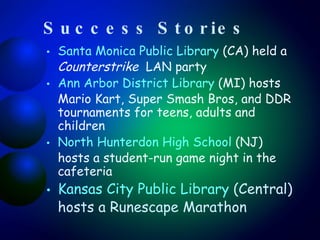Success Stories Santa Monica Public Library  (CA) held a  Counterstrike   LAN party  Ann Arbor District Library  (MI) hosts Mario Kart, Super Smash Bros, and DDR tournaments for teens, adults and children North  Hunterdon  High School  (NJ) hosts a student-run game night in the cafeteria Kansas City Public Library  (Central) hosts a Runescape Marathon 