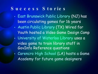 Success Stories East Brunswick Public Library  (NJ) has been circulating games for 16 years Austin Public Library  (TX) Wired for Youth hosted a Video Game Design Camp University of Waterloo Library  uses a video game to train library staff in GovInfo Reference questions Carencro High School  (LA) hosts a Game Academy for future game designers 
