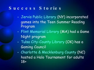 Success Stories Jervis Public Library  (NY) incorporated games into the Teen Summer Reading Program Flint Memorial Library  (MA) had a Game Night  program Tulsa City-County Library  (OK) has a Gaming Council Charlotte & Mecklenburg County  (NC) hosted a Halo Tournament for adults 18+ 