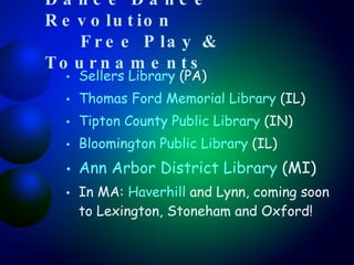 Dance Dance Revolution  Free Play & Tournaments Sellers Library  (PA) Thomas Ford Memorial Library  (IL)  Tipton County Public Library  (IN) Bloomington Public Library  (IL) Ann Arbor District Library  (MI) In MA:  Haverhill  and Lynn, coming soon to Lexington, Stoneham and Oxford! 