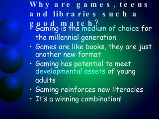 Why are games, teens and libraries such a good match? Gaming is the  medium of choice  for the millennial generation Games are like books, they are just another new format  Gaming has potential to meet  developmental assets  of young adults Gaming reinforces new literacies It’s a winning combination! 