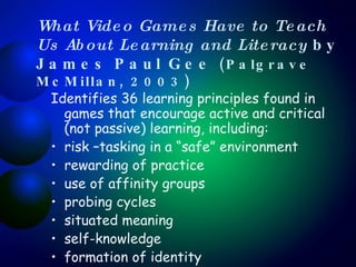 What Video Games Have to Teach Us About Learning and Literacy  by James Paul Gee  (Palgrave McMillan, 2003) Identifies 36 learning principles found in games that encourage active and critical (not passive) learning, including: risk –tasking in a “safe” environment rewarding of practice use of affinity groups probing cycles situated meaning self-knowledge formation of identity 