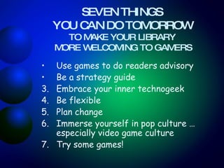 SEVEN THINGS  YOU CAN DO TOMORROW   TO MAKE YOUR LIBRARY  MORE WELCOMING TO GAMERS Use games to do readers advisory   Be a strategy guide Embrace your inner technogeek Be flexible Plan change  Immerse yourself in pop culture … especially video game culture Try some games! 
