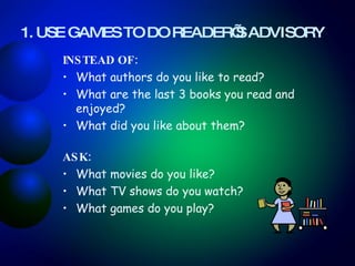 1. USE GAMES TO DO READER’S ADVISORY   INSTEAD OF:  What authors do you like to read? What are the last 3 books you read and enjoyed?  What did you like about them? ASK:  What movies do you like?  What TV shows do you watch?  What games do you play? 