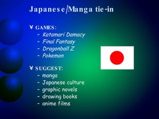 Japanese/Manga tie-in GAMES:  Katamari Damacy Final Fantasy Dragonball Z Pokemon SUGGEST:   manga Japanese culture graphic novels drawing books anime films 