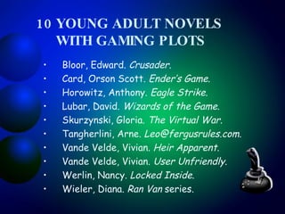10 YOUNG ADULT NOVELS    WITH GAMING PLOTS Bloor, Edward.  Crusader .  Card, Orson Scott.  Ender’s Game .  Horowitz, Anthony.  Eagle Strike .  Lubar, David.  Wizards of the Game .  Skurzynski, Gloria.  The Virtual War .  Tangherlini, Arne.  [email_address] .  Vande Velde, Vivian.  Heir Apparent .  Vande Velde, Vivian.  User Unfriendly .  Werlin, Nancy.  Locked Inside .  Wieler, Diana.  Ran Van  series.  