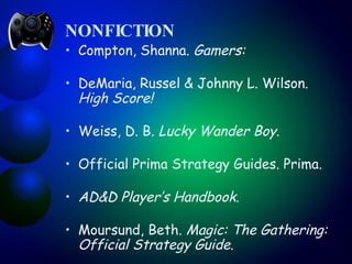 NONFICTION Compton, Shanna.  Gamers: DeMaria, Russel & Johnny L. Wilson.  High Score!  Weiss, D. B.  Lucky Wander Boy .    Official Prima Strategy Guides. Prima. AD&D Player’s Handbook .  Moursund, Beth.  Magic: The Gathering: Official Strategy Guide .  