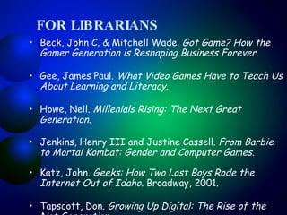 FOR LIBRARIANS Beck, John C. & Mitchell Wade.  Got Game? How the Gamer Generation is Reshaping Business Forever .  Gee, James Paul.  What Video Games Have to Teach Us About Learning and Literacy . Howe, Neil.  Millenials Rising: The Next Great Generation .  Jenkins, Henry III and Justine Cassell.  From Barbie to Mortal Kombat: Gender and Computer Games .  Katz, John.  Geeks: How Two Lost Boys Rode the Internet Out of Idaho . Broadway, 2001.  Tapscott, Don.  Growing Up Digital: The Rise of the Net Generation .  