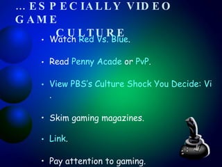 …  ESPECIALLY VIDEO GAME   CULTURE Watch  Red Vs. Blue . Read  Penny  Acade  or  PvP . View PBS’s Culture Shock You Decide: Video Games . Skim gaming magazines. Link . Pay attention to gaming. 