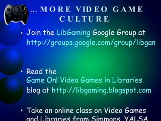 …  MORE VIDEO GAME   CULTURE Join the  LibGaming  Google Group at  http://groups.google.com/group/libgaming   Read the  Game On! Video Games in Libraries  blog at  http://libgaming.blogspot.com   Take an online class on Video Games and Libraries from Simmons, YALSA or another organization. 