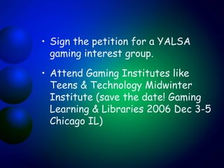 Sign the petition for a YALSA gaming interest group. Attend Gaming Institutes like Teens & Technology Midwinter Institute (save the date! Gaming Learning & Libraries 2006 Dec 3-5 Chicago IL) 
