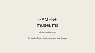 GAMES+
museums
History and trends
Christopher Totten, Kaylin Lapan, and Drew Robarge
 