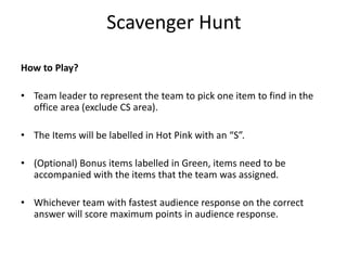 Scavenger Hunt
How to Play?
• Team leader to represent the team to pick one item to find in the
office area (exclude CS area).
• The Items will be labelled in Hot Pink with an “S”.
• (Optional) Bonus items labelled in Green, items need to be
accompanied with the items that the team was assigned.
• Whichever team with fastest audience response on the correct
answer will score maximum points in audience response.
 