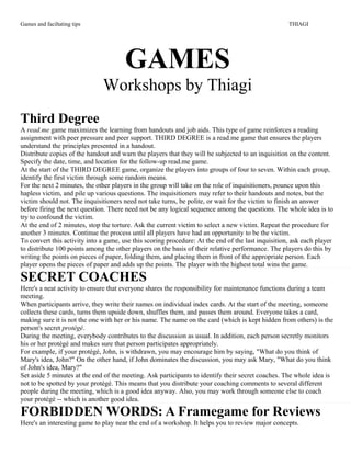 Games and faciltating tips THIAGI
GAMES
Workshops by Thiagi
Third Degree
A read.me game maximizes the learning from handouts and job aids. This type of game reinforces a reading
assignment with peer pressure and peer support. THIRD DEGREE is a read.me game that ensures the players
understand the principles presented in a handout.
Distribute copies of the handout and warn the players that they will be subjected to an inquisition on the content.
Specify the date, time, and location for the follow-up read.me game.
At the start of the THIRD DEGREE game, organize the players into groups of four to seven. Within each group,
identify the first victim through some random means.
For the next 2 minutes, the other players in the group will take on the role of inquisitioners, pounce upon this
hapless victim, and pile up various questions. The inquisitioners may refer to their handouts and notes, but the
victim should not. The inquisitioners need not take turns, be polite, or wait for the victim to finish an answer
before firing the next question. There need not be any logical sequence among the questions. The whole idea is to
try to confound the victim.
At the end of 2 minutes, stop the torture. Ask the current victim to select a new victim. Repeat the procedure for
another 3 minutes. Continue the process until all players have had an opportunity to be the victim.
To convert this activity into a game, use this scoring procedure: At the end of the last inquisition, ask each player
to distribute 100 points among the other players on the basis of their relative performance. The players do this by
writing the points on pieces of paper, folding them, and placing them in front of the appropriate person. Each
player opens the pieces of paper and adds up the points. The player with the highest total wins the game.
SECRET COACHES
Here's a neat activity to ensure that everyone shares the responsibility for maintenance functions during a team
meeting.
When participants arrive, they write their names on individual index cards. At the start of the meeting, someone
collects these cards, turns them upside down, shuffles them, and passes them around. Everyone takes a card,
making sure it is not the one with her or his name. The name on the card (which is kept hidden from others) is the
person's secret protégé.
During the meeting, everybody contributes to the discussion as usual. In addition, each person secretly monitors
his or her protégé and makes sure that person participates appropriately.
For example, if your protégé, John, is withdrawn, you may encourage him by saying, "What do you think of
Mary's idea, John?" On the other hand, if John dominates the discussion, you may ask Mary, "What do you think
of John's idea, Mary?"
Set aside 5 minutes at the end of the meeting. Ask participants to identify their secret coaches. The whole idea is
not to be spotted by your protégé. This means that you distribute your coaching comments to several different
people during the meeting, which is a good idea anyway. Also, you may work through someone else to coach
your protégé -- which is another good idea.
FORBIDDEN WORDS: A Framegame for Reviews
Here's an interesting game to play near the end of a workshop. It helps you to review major concepts.
 