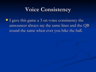 Voice Consistency I gave this game a 3 on voice consistency the announcer always say the same lines and the QB sound the same when ever you hike the ball. 